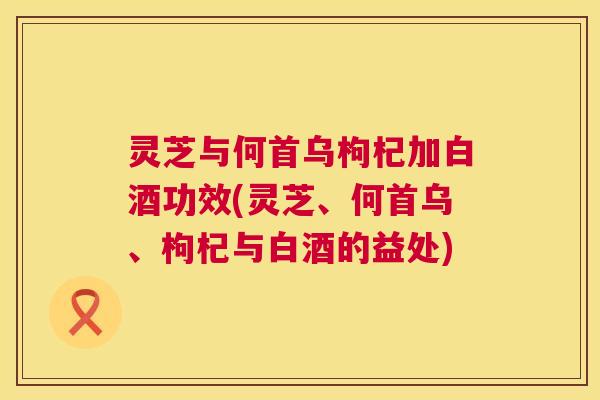 灵芝与何首乌枸杞加白酒功效(灵芝、何首乌、枸杞与白酒的益处) 灵芝与何首乌枸杞加白酒功效(灵芝、何首乌、枸杞与白酒的益处)