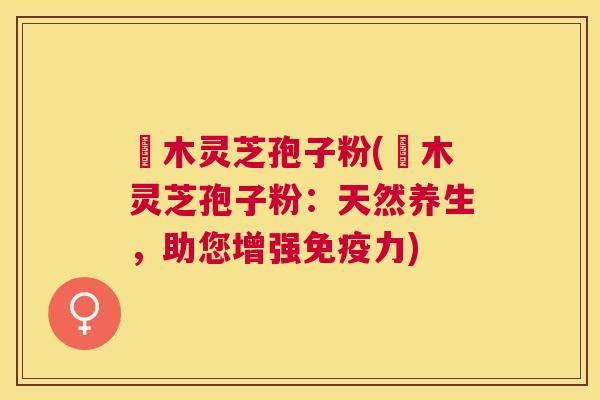 椵木灵芝孢子粉(椵木灵芝孢子粉:天然养生,助您增强免疫力) 椵木灵芝孢子粉(椵木灵芝孢子粉:天然养生,助您增强免疫力)
