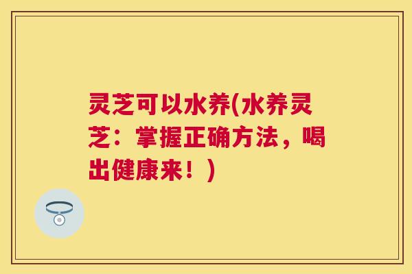 灵芝可以水养(水养灵芝:掌握正确方法,喝出健康来!) 灵芝可以水养(水养灵芝:掌握正确方法,喝出健康来!)