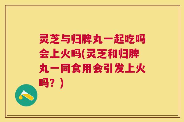 灵芝与归脾丸一起吃吗会上火吗(灵芝和归脾丸一同食用会引发上火吗?) 灵芝与归脾丸一起吃吗会上火吗(灵芝和归脾丸一同食用会引发上火吗?)