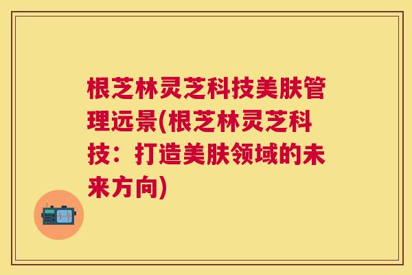 根芝林灵芝科技美肤管理远景(根芝林灵芝科技：打造美肤领域的未来方向)