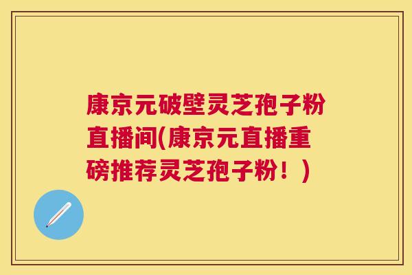 康京元破壁灵芝孢子粉直播间(康京元直播重磅推荐灵芝孢子粉！)