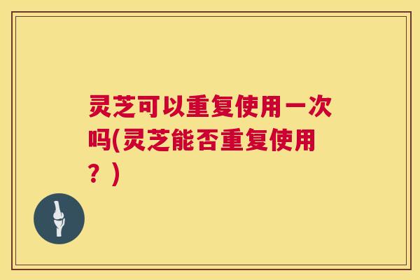 灵芝可以重复使用一次吗(灵芝能否重复使用？)