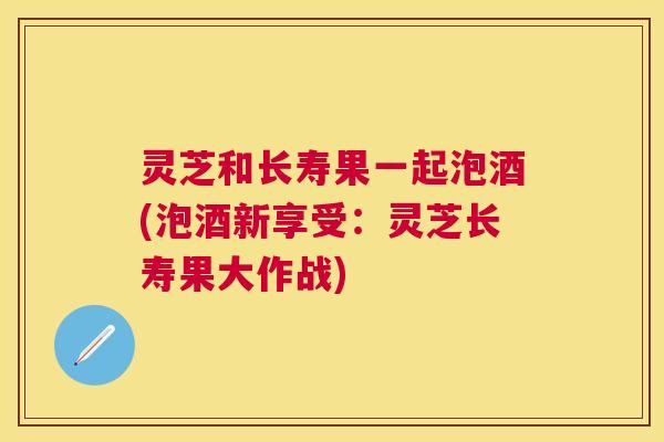灵芝和长寿果一起泡酒(泡酒新享受:灵芝长寿果大作战) 灵芝和长寿果一起泡酒(泡酒新享受:灵芝长寿果大作战)