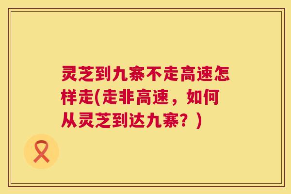 灵芝到九寨不走高速怎样走(走非高速,如何从灵芝到达九寨?) 灵芝到九寨不走高速怎样走(走非高速,如何从灵芝到达九寨?)
