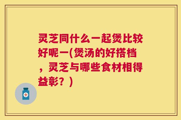 灵芝同什么一起煲比较好呢一(煲汤的好搭档，灵芝与哪些食材相得益彰？)