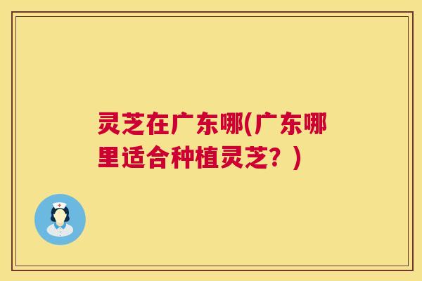 灵芝在广东哪(广东哪里适合种植灵芝？)