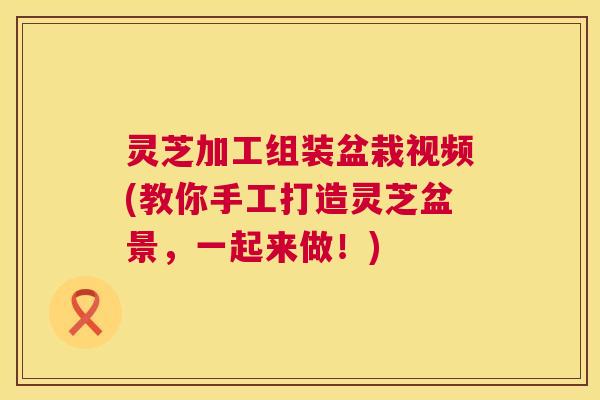 灵芝加工组装盆栽视频(教你手工打造灵芝盆景，一起来做！)