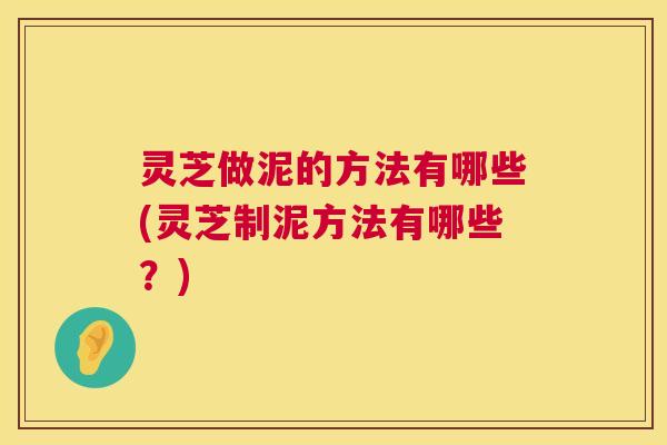 灵芝做泥的方法有哪些(灵芝制泥方法有哪些？)