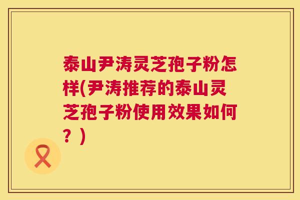 泰山尹涛灵芝孢子粉怎样(尹涛推荐的泰山灵芝孢子粉使用效果如何?) 泰山尹涛灵芝孢子粉怎样(尹涛推荐的泰山灵芝孢子粉使用效果如何?)