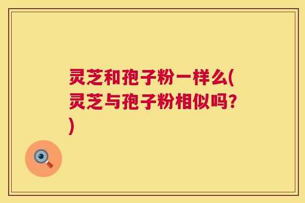 灵芝和孢子粉一样么(灵芝与孢子粉相似吗?) 灵芝和孢子粉一样么(灵芝与孢子粉相似吗?)