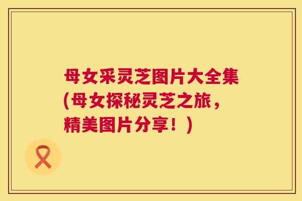 母女采灵芝图片大全集(母女探秘灵芝之旅,精美图片分享!) 母女采灵芝图片大全集(母女探秘灵芝之旅,精美图片分享!)