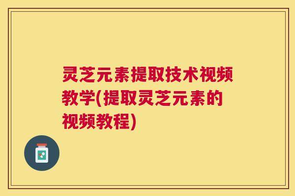 灵芝元素提取技术视频教学(提取灵芝元素的视频教程)