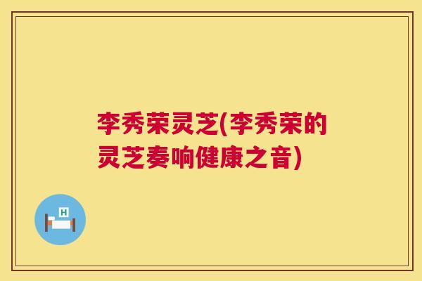 李秀荣灵芝(李秀荣的灵芝奏响健康之音)