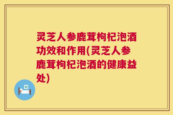 灵芝人参鹿茸枸杞泡酒功效和作用(灵芝人参鹿茸枸杞泡酒的健康益处) 灵芝人参鹿茸枸杞泡酒功效和作用(灵芝人参鹿茸枸杞泡酒的健康益处)