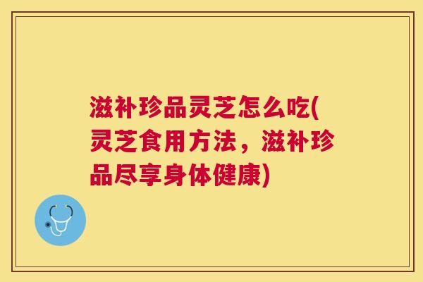 滋补珍品灵芝怎么吃(灵芝食用方法,滋补珍品尽享身体健康) 滋补珍品灵芝怎么吃(灵芝食用方法,滋补珍品尽享身体健康)