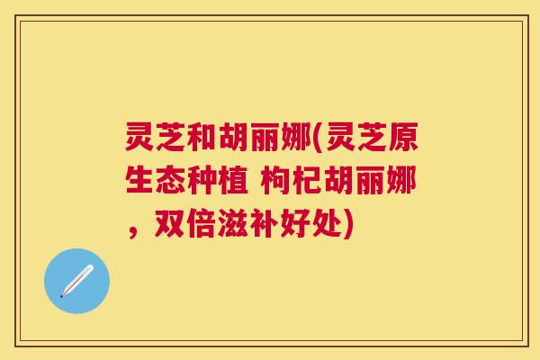 灵芝和胡丽娜(灵芝原生态种植 枸杞胡丽娜,双倍滋补好处) 灵芝和胡丽娜(灵芝原生态种植 枸杞胡丽娜,双倍滋补好处)