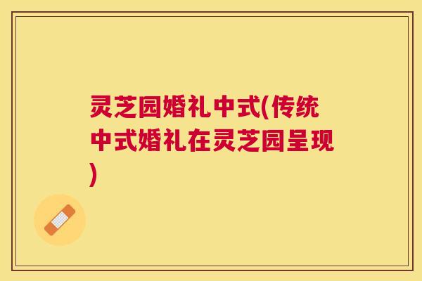 灵芝园婚礼中式(传统中式婚礼在灵芝园呈现) 灵芝园婚礼中式(传统中式婚礼在灵芝园呈现)