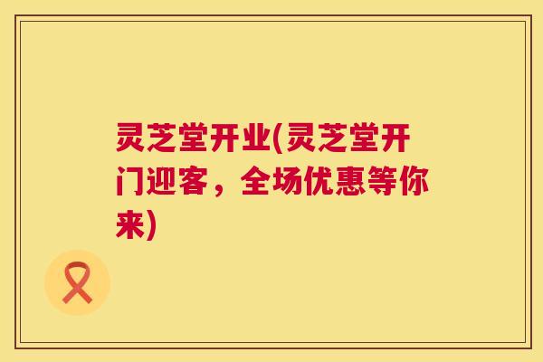 灵芝堂开业(灵芝堂开门迎客,全场优惠等你来) 灵芝堂开业(灵芝堂开门迎客,全场优惠等你来)
