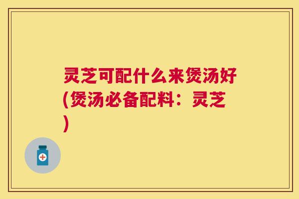 灵芝可配什么来煲汤好(煲汤必备配料：灵芝)