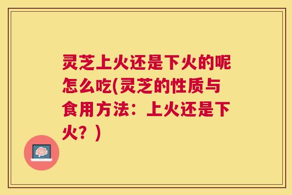 灵芝上火还是下火的呢怎么吃(灵芝的性质与食用方法：上火还是下火？)