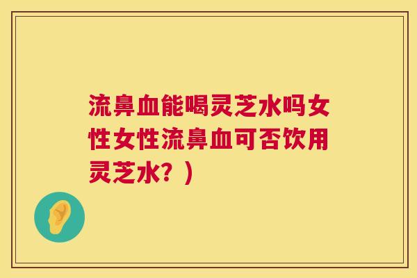 流鼻能喝灵芝水吗女性女性流鼻可否饮用灵芝水？)