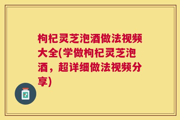 枸杞灵芝泡酒做法视频大全(学做枸杞灵芝泡酒,超详细做法视频分享) 枸杞灵芝泡酒做法视频大全(学做枸杞灵芝泡酒,超详细做法视频分享)