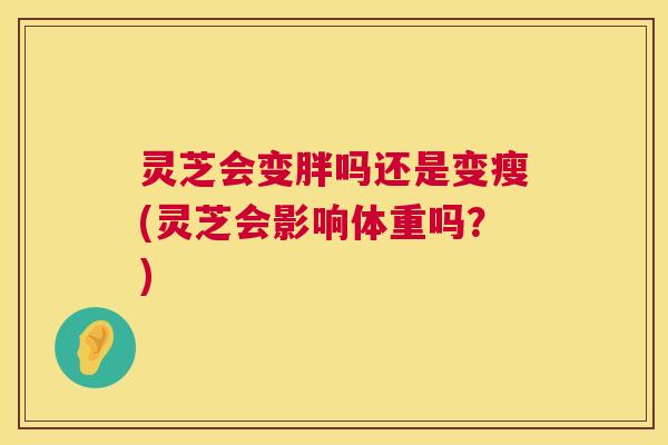 灵芝会变胖吗还是变瘦(灵芝会影响体重吗？)