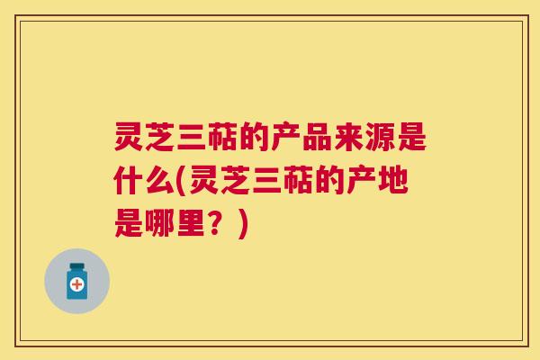 灵芝三萜的产品来源是什么(灵芝三萜的产地是哪里?) 灵芝三萜的产品来源是什么(灵芝三萜的产地是哪里?)