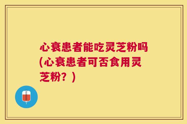 心衰患者能吃灵芝粉吗(心衰患者可否食用灵芝粉?) 心衰患者能吃灵芝粉吗(心衰患者可否食用灵芝粉?)