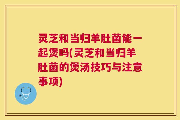 灵芝和当归羊肚菌能一起煲吗(灵芝和当归羊肚菌的煲汤技巧与注意事项)