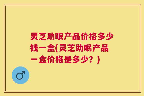 灵芝助眠产品价格多少钱一盒(灵芝助眠产品一盒价格是多少?) 灵芝助眠产品价格多少钱一盒(灵芝助眠产品一盒价格是多少?)
