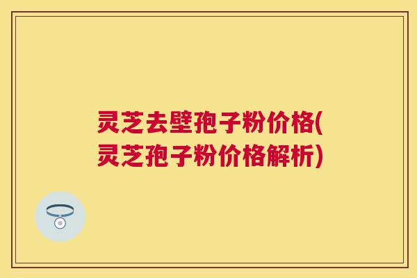 灵芝去壁孢子粉价格(灵芝孢子粉价格解析)