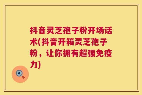 抖音灵芝孢子粉开场话术(抖音开箱灵芝孢子粉,让你拥有超强免疫力) 抖音灵芝孢子粉开场话术(抖音开箱灵芝孢子粉,让你拥有超强免疫力)