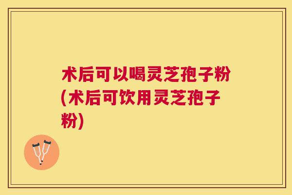 术后可以喝灵芝孢子粉(术后可饮用灵芝孢子粉) 术后可以喝灵芝孢子粉(术后可饮用灵芝孢子粉)