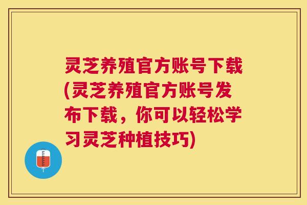 灵芝养殖官方账号下载(灵芝养殖官方账号发布下载,你可以轻松学习灵芝种植技巧) 灵芝养殖官方账号下载(灵芝养殖官方账号发布下载,你可以轻松学习灵芝种植技巧)