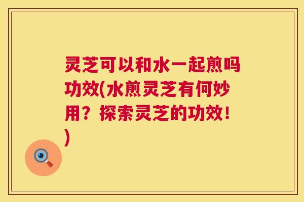灵芝可以和水一起煎吗功效(水煎灵芝有何妙用？探索灵芝的功效！)