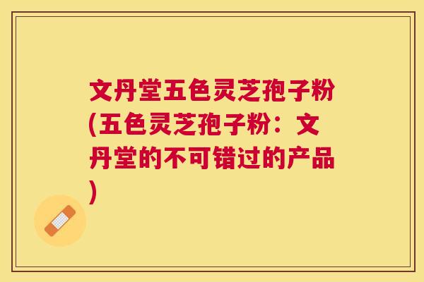 文丹堂五色灵芝孢子粉(五色灵芝孢子粉:文丹堂的不可错过的产品) 文丹堂五色灵芝孢子粉(五色灵芝孢子粉:文丹堂的不可错过的产品)