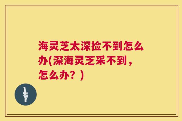 海灵芝太深捡不到怎么办(深海灵芝采不到,怎么办?) 海灵芝太深捡不到怎么办(深海灵芝采不到,怎么办?)