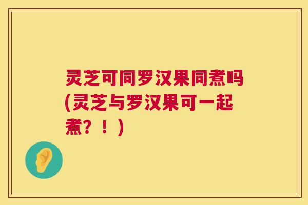 灵芝可同罗汉果同煮吗(灵芝与罗汉果可一起煮?!) 灵芝可同罗汉果同煮吗(灵芝与罗汉果可一起煮?!)