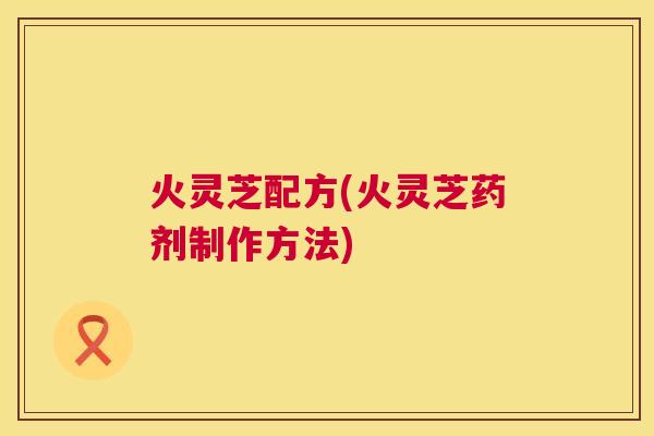 火灵芝配方(火灵芝药剂制作方法) 火灵芝配方(火灵芝药剂制作方法)