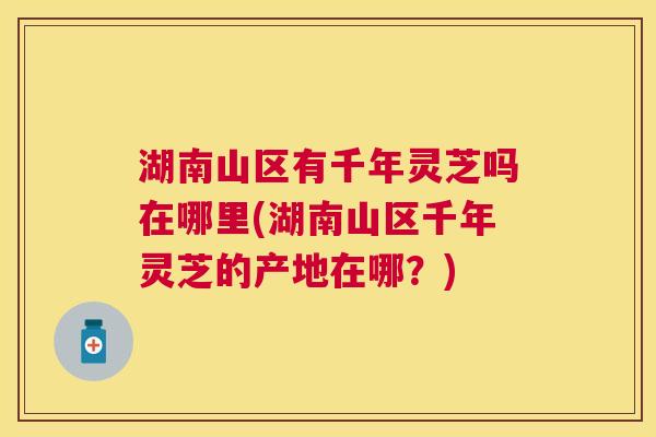 湖南山区有千年灵芝吗在哪里(湖南山区千年灵芝的产地在哪?) 湖南山区有千年灵芝吗在哪里(湖南山区千年灵芝的产地在哪?)