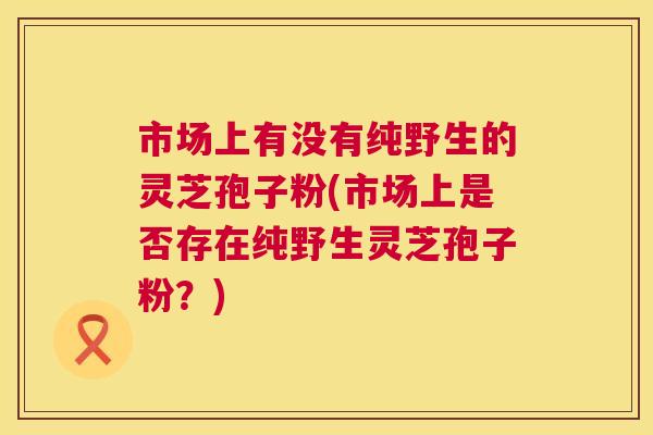 市场上有没有纯野生的灵芝孢子粉(市场上是否存在纯野生灵芝孢子粉?) 市场上有没有纯野生的灵芝孢子粉(市场上是否存在纯野生灵芝孢子粉?)