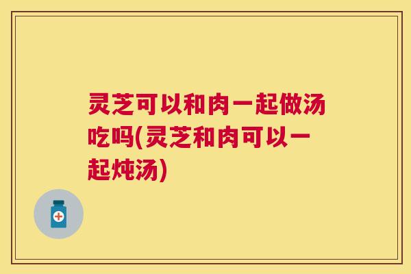 灵芝可以和肉一起做汤吃吗(灵芝和肉可以一起炖汤) 灵芝可以和肉一起做汤吃吗(灵芝和肉可以一起炖汤)