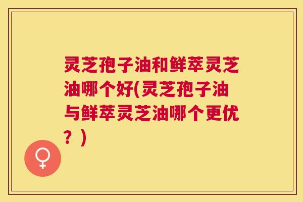 灵芝孢子油和鲜萃灵芝油哪个好(灵芝孢子油与鲜萃灵芝油哪个更优？)