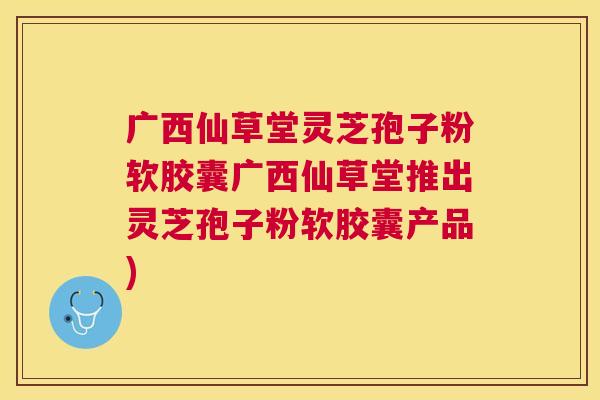 广西仙草堂灵芝孢子粉软胶囊广西仙草堂推出灵芝孢子粉软胶囊产品) 广西仙草堂灵芝孢子粉软胶囊广西仙草堂推出灵芝孢子粉软胶囊产品)