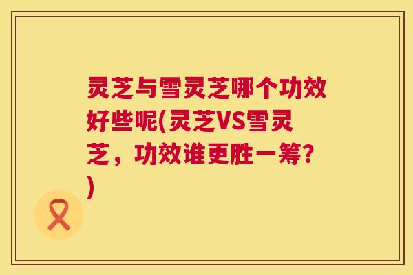 灵芝与雪灵芝哪个功效好些呢(灵芝VS雪灵芝,功效谁更胜一筹?) 灵芝与雪灵芝哪个功效好些呢(灵芝VS雪灵芝,功效谁更胜一筹?)
