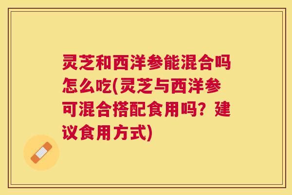 灵芝和西洋参能混合吗怎么吃(灵芝与西洋参可混合搭配食用吗?建议食用方式) 灵芝和西洋参能混合吗怎么吃(灵芝与西洋参可混合搭配食用吗?建议食用方式)