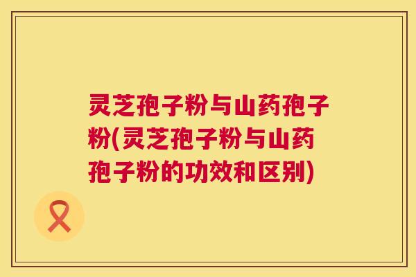 灵芝孢子粉与山药孢子粉(灵芝孢子粉与山药孢子粉的功效和区别)