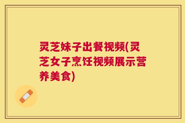 灵芝妹子出餐视频(灵芝女子烹饪视频展示营养美食) 灵芝妹子出餐视频(灵芝女子烹饪视频展示营养美食)